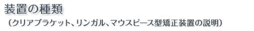 装置の種類（クリアブラケット、リンガル、マウスピース型矯正装置の装置説明） 