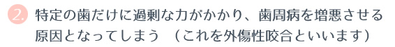 ② 特定の歯だけに過剰な力がかかり、歯周病を増悪させる原因となってしまう （これを外傷性咬合といいます） 