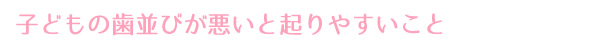 子どもの歯並びが悪いと起りやすいこと