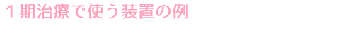 １期治療で使う装置の例