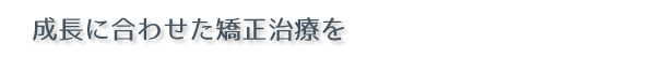 成長に合わせた矯正治療を