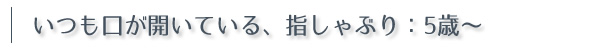 いつも口が開いている、指しゃぶり：5歳〜