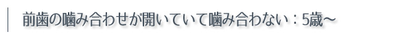 前歯の噛み合わせが開いていて噛み合わない：5歳〜