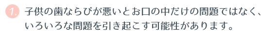 ① 子どもの歯ならびが悪いとお口の中だけの問題ではなく、いろいろな問題を引き起こす可能性があります。