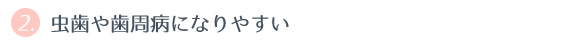 ② 虫歯や歯周病になりやすい