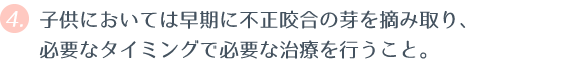 ④ 子供においては早期に不正咬合の芽を摘み取り、必要なタイミングで必要な治療を行うこと。