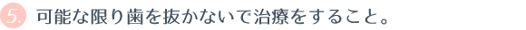 ⑤ 可能な限り歯を抜かないで治療をすること。