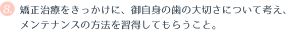 ⑧ 矯正治療をきっかけに、御自身の歯の大切さについて考え、メンテナンスの方法を習得してもらうこと。