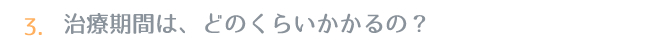 3.治療期間は、どのくらいかかるの？