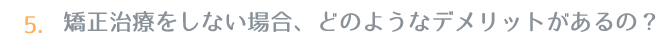 5.矯正治療をしない場合、どのようなデメリットがあるの？