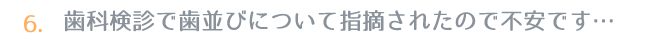 6.歯科検診で歯並びについて指摘されたので不安です…