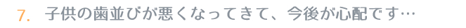 7.子供の歯並びが悪くなってきて、今後が心配です…