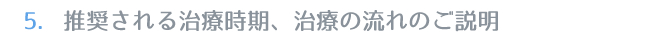 5.推奨される治療時期、治療の流れのご説明