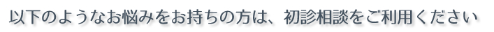 以下のようなお悩みをお持ちの方は、初診相談をご利用ください