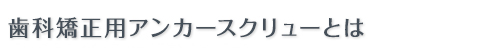 歯科矯正用アンカースクリューとは 