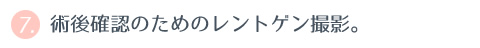 ⑦ 術後確認のためのレントゲン撮影。