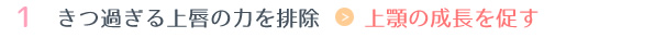 1.きつ過ぎる上唇の力を排除 → 上顎の成長を促す