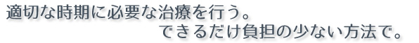 適切な時期に必要な治療を行う。できるだけ負担の少ない方法で。 