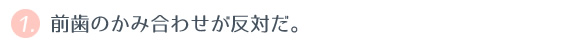 ① 前歯のかみ合わせが反対だ。 