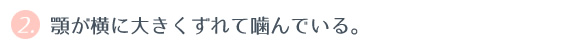 ② 顎が横に大きくずれて噛んでいる。 