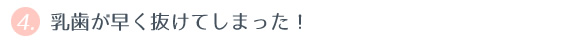 ④ 乳歯が早く抜けてしまった！ 