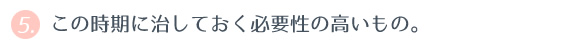 ⑤ この時期に治しておく必要性の高いもの。 