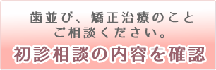 歯並び、矯正治療のことご相談ください。「初診相談の内容を確認」